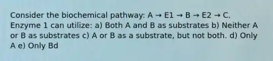 Consider the biochemical pathway: A → E1 → B → E2 → C. Enzyme 1 can utilize: a) Both A and B as substrates b) Neither A or B as substrates c) A or B as a substrate, but not both. d) Only A e) Only Bd