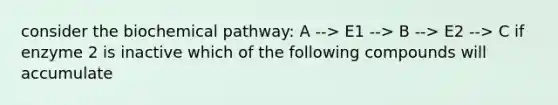 consider the biochemical pathway: A --> E1 --> B --> E2 --> C if enzyme 2 is inactive which of the following compounds will accumulate