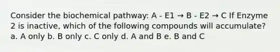 Consider the biochemical pathway: A - E1 → B - E2 → C If Enzyme 2 is inactive, which of the following compounds will accumulate? a. A only b. B only c. C only d. A and B e. B and C