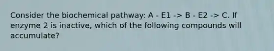 Consider the biochemical pathway: A - E1 -> B - E2 -> C. If enzyme 2 is inactive, which of the following compounds will accumulate?