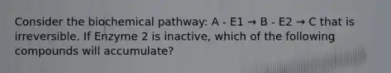 Consider the biochemical pathway: A - E1 → B - E2 → C that is irreversible. If Enzyme 2 is inactive, which of the following compounds will accumulate?