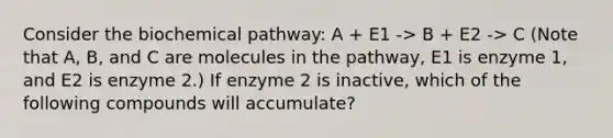 Consider the biochemical pathway: A + E1 -> B + E2 -> C (Note that A, B, and C are molecules in the pathway, E1 is enzyme 1, and E2 is enzyme 2.) If enzyme 2 is inactive, which of the following compounds will accumulate?