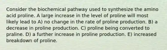 Consider the biochemical pathway used to synthesize the amino acid proline. A large increase in the level of proline will most likely lead to A) no change in the rate of proline production. B) a decrease in proline production. C) proline being converted to praline. D) a further increase in proline production. E) increased breakdown of proline.