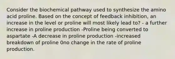 Consider the biochemical pathway used to synthesize the amino acid proline. Based on the concept of feedback inhibition, an increase in the level or proline will most likely lead to? - a further increase in proline production -Proline being converted to aspartate -A decrease in proline production -increased breakdown of proline 0no change in the rate of proline production.