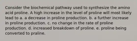 Consider the biochemical pathway used to synthesize the amino acid proline. A high increase in the level of proline will most likely lead to a. a decrease in proline production. b. a further increase in proline production. c. no change in the rate of proline production. d. increased breakdown of proline. e. proline being converted to praline.