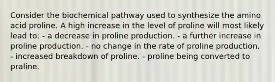 Consider the biochemical pathway used to synthesize the amino acid proline. A high increase in the level of proline will most likely lead to: - a decrease in proline production. - a further increase in proline production. - no change in the rate of proline production. - increased breakdown of proline. - proline being converted to praline.