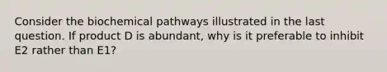 Consider the biochemical pathways illustrated in the last question. If product D is abundant, why is it preferable to inhibit E2 rather than E1?