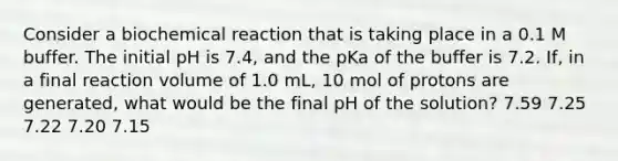 Consider a biochemical reaction that is taking place in a 0.1 M buffer. The initial pH is 7.4, and the pKa of the buffer is 7.2. If, in a final reaction volume of 1.0 mL, 10 mol of protons are generated, what would be the final pH of the solution? 7.59 7.25 7.22 7.20 7.15