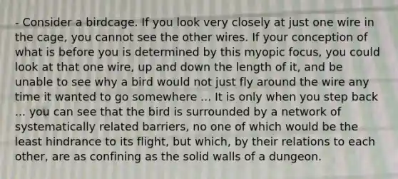 - Consider a birdcage. If you look very closely at just one wire in the cage, you cannot see the other wires. If your conception of what is before you is determined by this myopic focus, you could look at that one wire, up and down the length of it, and be unable to see why a bird would not just fly around the wire any time it wanted to go somewhere ... It is only when you step back ... you can see that the bird is surrounded by a network of systematically related barriers, no one of which would be the least hindrance to its flight, but which, by their relations to each other, are as confining as the solid walls of a dungeon.