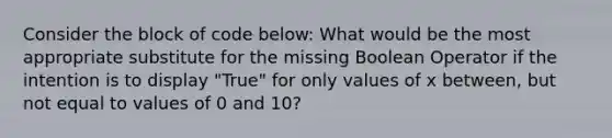 Consider the block of code below: What would be the most appropriate substitute for the missing Boolean Operator if the intention is to display "True" for only values of x between, but not equal to values of 0 and 10?