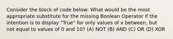 Consider the block of code below: What would be the most appropriate substitute for the missing Boolean Operator if the intention is to display "True" for only values of x between, but not equal to values of 0 and 10? (A) NOT (B) AND (C) OR (D) XOR