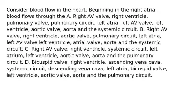 Consider blood flow in <a href='https://www.questionai.com/knowledge/kya8ocqc6o-the-heart' class='anchor-knowledge'>the heart</a>. Beginning in the right atria, blood flows through the A. Right AV valve, right ventricle, pulmonary valve, pulmonary circuit, left atria, left AV valve, left ventricle, aortic valve, aorta and the systemic circuit. B. Right AV valve, right ventricle, aortic valve, pulmonary circuit, left atria, left AV valve left ventricle, atrial valve, aorta and the systemic circuit. C. Right AV valve, right ventricle, systemic circuit, left atrium, left ventricle, aortic valve, aorta and the pulmonary circuit. D. Bicuspid valve, right ventricle, ascending vena cava, systemic circuit, descending vena cava, left atria, bicuspid valve, left ventricle, aortic valve, aorta and the pulmonary circuit.