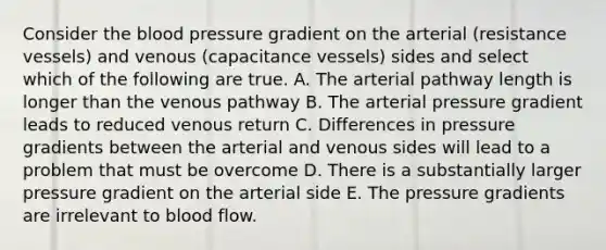 Consider the blood pressure gradient on the arterial (resistance vessels) and venous (capacitance vessels) sides and select which of the following are true. A. The arterial pathway length is longer than the venous pathway B. The arterial pressure gradient leads to reduced venous return C. Differences in pressure gradients between the arterial and venous sides will lead to a problem that must be overcome D. There is a substantially larger pressure gradient on the arterial side E. The pressure gradients are irrelevant to blood flow.