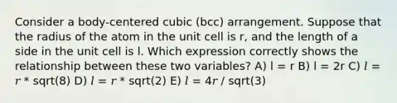 Consider a body-centered cubic (bcc) arrangement. Suppose that the radius of the atom in the unit cell is r, and the length of a side in the unit cell is l. Which expression correctly shows the relationship between these two variables? A) l = r B) l = 2r C) 𝑙 = 𝑟 * sqrt(8) D) 𝑙 = 𝑟 * sqrt(2) E) 𝑙 = 4𝑟 / sqrt(3)