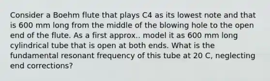 Consider a Boehm flute that plays C4 as its lowest note and that is 600 mm long from the middle of the blowing hole to the open end of the flute. As a first approx.. model it as 600 mm long cylindrical tube that is open at both ends. What is the fundamental resonant frequency of this tube at 20 C, neglecting end corrections?