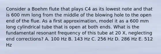 Consider a Boehm flute that plays C4 as its lowest note and that is 600 mm long from the middle of the blowing hole to the open end of the flue. As a first approximation, model it as a 600 mm long cylindrical tube that is open at both ends. What is the fundamental resonant frequency of this tube at 20 X, neglecting end corrections? A. 100 Hz B. 143 Hz C. 256 Hz D. 286 Hz E. 512 Hz