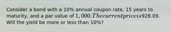 Consider a bond with a 10% annual coupon rate, 15 years to maturity, and a par value of 1,000. The current price is928.09. Will the yield be more or less than 10%?