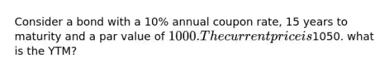 Consider a bond with a 10% annual coupon rate, 15 years to maturity and a par value of 1000. The current price is1050. what is the YTM?