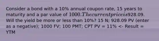 Consider a bond with a 10% annual coupon rate, 15 years to maturity and a par value of 1000. The current price is928.09. Will the yield be more or less than 10%? 15 N; 928.09 PV (enter as a negative); 1000 FV; 100 PMT; CPT PV = 11% <- Result = YTM