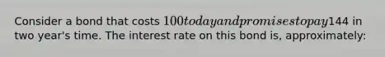 Consider a bond that costs 100 today and promises to pay144 in two year's time. The interest rate on this bond is, approximately: