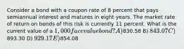 Consider a bond with a coupon rate of 8 percent that pays semiannual interest and matures in eight years. The market rate of return on bonds of this risk is currently 11 percent. What is the current value of a 1,000 face value bond? A)830.58 B) 843.07 C)893.30 D) 929.17 E)854.08