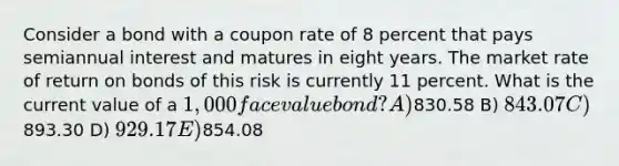 Consider a bond with a coupon rate of 8 percent that pays semiannual interest and matures in eight years. The market rate of return on bonds of this risk is currently 11 percent. What is the current value of a 1,000 face value bond? A)830.58 B) 843.07 C)893.30 D) 929.17 E)854.08