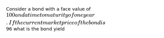 Consider a bond with a face value of 100 and a time to maturity of one year. If the current market price of the bond is96 what is the bond yield