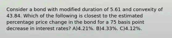 Consider a bond with modified duration of 5.61 and convexity of 43.84. Which of the following is closest to the estimated percentage price change in the bond for a 75 basis point decrease in interest rates? A)4.21%. B)4.33%. C)4.12%.