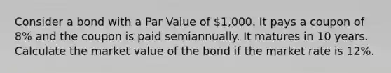 Consider a bond with a Par Value of 1,000. It pays a coupon of 8% and the coupon is paid semiannually. It matures in 10 years. Calculate the market value of the bond if the market rate is 12%.