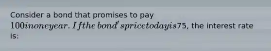 Consider a bond that promises to pay​ 100 in one year. If the​ bond's price today is ​75​, the interest rate is: