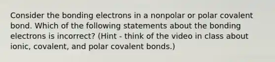 Consider the bonding electrons in a nonpolar or polar covalent bond. Which of the following statements about the bonding electrons is incorrect? (Hint - think of the video in class about ionic, covalent, and polar covalent bonds.)