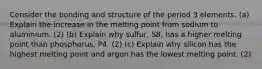 Consider the bonding and structure of the period 3 elements. (a) Explain the increase in the melting point from sodium to aluminium. (2) (b) Explain why sulfur, S8, has a higher melting point than phosphorus, P4. (2) (c) Explain why silicon has the highest melting point and argon has the lowest melting point. (2)