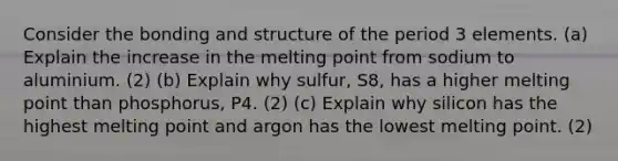 Consider the bonding and structure of the period 3 elements. (a) Explain the increase in the melting point from sodium to aluminium. (2) (b) Explain why sulfur, S8, has a higher melting point than phosphorus, P4. (2) (c) Explain why silicon has the highest melting point and argon has the lowest melting point. (2)