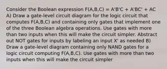 Consider the Boolean expression F(A,B,C) = A'B'C + A'BC' + AC A) Draw a gate-level circuit diagram for the logic circuit that computes F(A,B,C) and containing only gates that implement one of the three Boolean algebra operations. Use gates with more than two inputs when this will make the circuit simpler. Abstract out NOT gates for inputs by labeling an input X' as needed B) Draw a gate-level diagram containing only NAND gates for a logic circuit computing F(A,B,C). Use gates with more than two inputs when this will make the circuit simpler