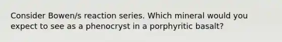 Consider Bowen/s reaction series. Which mineral would you expect to see as a phenocryst in a porphyritic basalt?