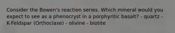 Consider the Bowen's reaction series. Which mineral would you expect to see as a phenocryst in a porphyritic basalt? - quartz - K-Feldspar (Orthoclase) - olivine - biotite