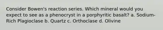 Consider Bowen's reaction series. Which mineral would you expect to see as a phenocryst in a porphyritic basalt? a. Sodium-Rich Plagioclase b. Quartz c. Orthoclase d. Olivine