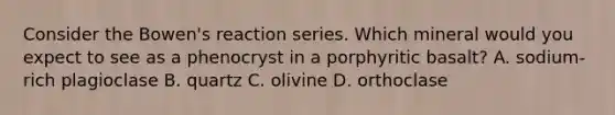 Consider the Bowen's reaction series. Which mineral would you expect to see as a phenocryst in a porphyritic basalt? A. sodium-rich plagioclase B. quartz C. olivine D. orthoclase