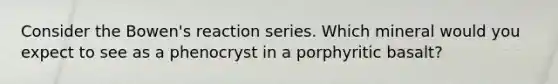 Consider the Bowen's reaction series. Which mineral would you expect to see as a phenocryst in a porphyritic basalt?