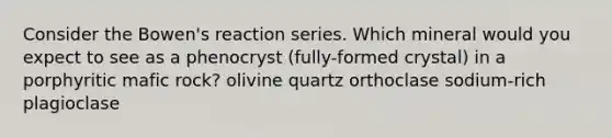 Consider the Bowen's reaction series. Which mineral would you expect to see as a phenocryst (fully-formed crystal) in a porphyritic mafic rock? olivine quartz orthoclase sodium-rich plagioclase