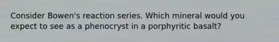 Consider Bowen's reaction series. Which mineral would you expect to see as a phenocryst in a porphyritic basalt?