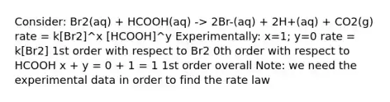 Consider: Br2(aq) + HCOOH(aq) -> 2Br-(aq) + 2H+(aq) + CO2(g) rate = k[Br2]^x [HCOOH]^y Experimentally: x=1; y=0 rate = k[Br2] 1st order with respect to Br2 0th order with respect to HCOOH x + y = 0 + 1 = 1 1st order overall Note: we need the experimental data in order to find the rate law