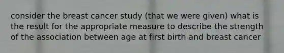 consider the breast cancer study (that we were given) what is the result for the appropriate measure to describe the strength of the association between age at first birth and breast cancer