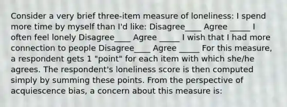 Consider a very brief three-item measure of loneliness: I spend more time by myself than I'd like: Disagree____ Agree _____ I often feel lonely Disagree____ Agree _____ I wish that I had more connection to people Disagree____ Agree _____ For this measure, a respondent gets 1 "point" for each item with which she/he agrees. The respondent's loneliness score is then computed simply by summing these points. From the perspective of acquiescence bias, a concern about this measure is: