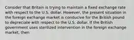 Consider that Britain is trying to maintain a fixed exchange rate with respect to the U.S. dollar. However, the present situation in the foreign exchange market is conducive for the British pound to depreciate with respect to the U.S. dollar. If the British government uses sterilized intervention in the foreign exchange market, then