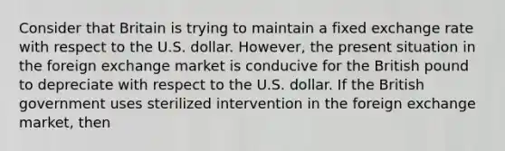 Consider that Britain is trying to maintain a fixed exchange rate with respect to the U.S. dollar. However, the present situation in the foreign exchange market is conducive for the British pound to depreciate with respect to the U.S. dollar. If the British government uses sterilized intervention in the foreign exchange market, then