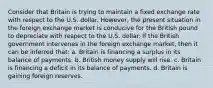 Consider that Britain is trying to maintain a fixed exchange rate with respect to the U.S. dollar. However, the present situation in the foreign exchange market is conducive for the British pound to depreciate with respect to the U.S. dollar. If the British government intervenes in the foreign exchange market, then it can be inferred that: a. Britain is financing a surplus in its balance of payments. b. British money supply will rise. c. Britain is financing a deficit in its balance of payments. d. Britain is gaining foreign reserves.