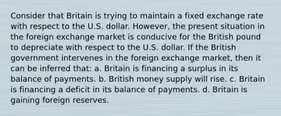 Consider that Britain is trying to maintain a fixed exchange rate with respect to the U.S. dollar. However, the present situation in the foreign exchange market is conducive for the British pound to depreciate with respect to the U.S. dollar. If the British government intervenes in the foreign exchange market, then it can be inferred that: a. Britain is financing a surplus in its balance of payments. b. British money supply will rise. c. Britain is financing a deficit in its balance of payments. d. Britain is gaining foreign reserves.