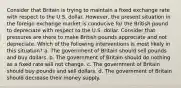 Consider that Britain is trying to maintain a fixed exchange rate with respect to the U.S. dollar. However, the present situation in the foreign exchange market is conducive for the British pound to depreciate with respect to the U.S. dollar. Consider that pressures are there to make British pounds appreciate and not depreciate. Which of the following interventions is most likely in this situation? a. The government of Britain should sell pounds and buy dollars. b. The government of Britain should do nothing as a fixed rate will not change. c. The government of Britain should buy pounds and sell dollars. d. The government of Britain should decrease their money supply.