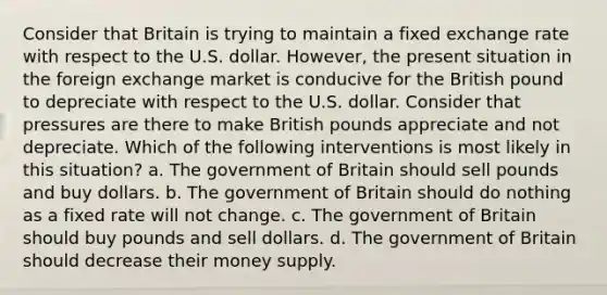 Consider that Britain is trying to maintain a fixed exchange rate with respect to the U.S. dollar. However, the present situation in the foreign exchange market is conducive for the British pound to depreciate with respect to the U.S. dollar. Consider that pressures are there to make British pounds appreciate and not depreciate. Which of the following interventions is most likely in this situation? a. The government of Britain should sell pounds and buy dollars. b. The government of Britain should do nothing as a fixed rate will not change. c. The government of Britain should buy pounds and sell dollars. d. The government of Britain should decrease their money supply.